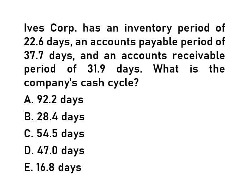 Ives Corp. has an inventory period of
22.6 days, an accounts payable period of
37.7 days, and an accounts receivable
period of 31.9 days. What is the
company's cash cycle?
A. 92.2 days
B. 28.4 days
C. 54.5 days
D. 47.0 days
E. 16.8 days