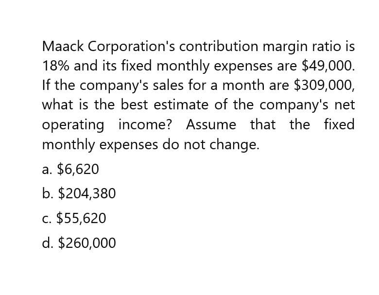 Maack Corporation's contribution margin ratio is
18% and its fixed monthly expenses are $49,000.
If the company's sales for a month are $309,000,
what is the best estimate of the company's net
operating income? Assume that the fixed
monthly expenses do not change.
a. $6,620
b. $204,380
c. $55,620
d. $260,000