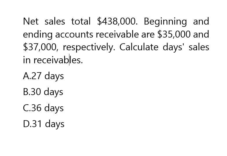 Net sales total $438,000. Beginning and
ending accounts receivable are $35,000 and
$37,000, respectively. Calculate days' sales
in receivables.
A.27 days
B.30 days
C.36 days
D.31 days