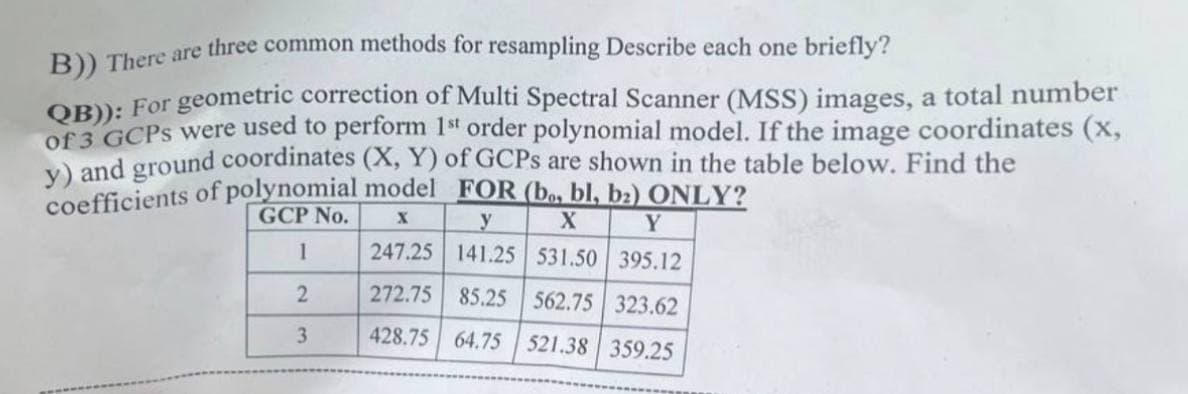 B)) There are three common methods for resampling Describe each one briefly?
QB)): For geometric correction of Multi Spectral Scanner (MSS) images, a total number
of 3 GCPs were used to perform 1st order polynomial model. If the image coordinates (x,
y) and ground coordinates (X, Y) of GCPs are shown in the table below. Find the
coefficients of polynomial model FOR (bo, bl, b₂) ONLY?
GCP No.
X
X
y
Y
247.25 141.25 531.50 395.12
1
2
272.75 85.25 562.75 323.62
3
428.75 64.75 521.38 359.25