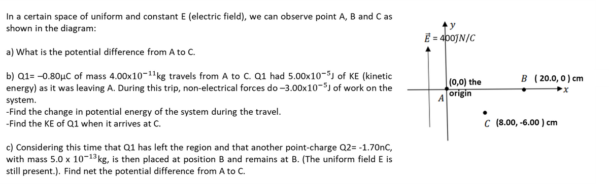 In a certain space of uniform and constant E (electric field), we can observe point A, B and C as
shown in the diagram:
E = 400JN/C
%3D
a) What is the potential difference from A to C.
b) Q1= -0.80µC of mass 4.00x10-11kg travels from A to C. Q1 had 5.00x10-5) of KE (kinetic
energy) as it was leaving A. During this trip, non-electrical forces do -3.00x10-5J of work on the
B (20.0,0) cm
(0,0) the
origin
system.
A
-Find the change in potential energy of the system during the travel.
-Find the KE of Q1 when it arrives at C.
с (8.00, -6.00) сm
c) Considering this time that Q1 has left the region and that another point-charge Q2= -1.70nC,
with mass 5.0 × 10¬13 kg, is then placed at position B and remains at B. (The uniform field E is
still present.). Find net the potential difference from A to C.
