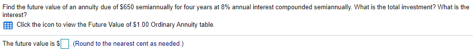 Find the future value of an annuity due of $650 semiannually for four years at 8% annual interest compounded semiannually. What is the total investment? What is the
interest?
E Click the icon to view the Future Value of $1.00 Ordinary Annuity table.
The future value is $. (Round to the nearest cent as needed.)
