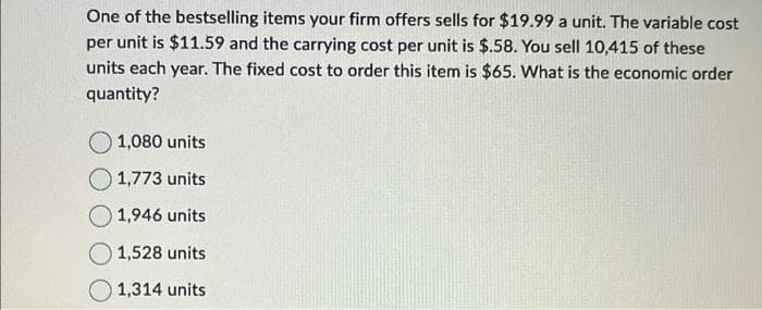 One of the bestselling items your firm offers sells for $19.99 a unit. The variable cost
per unit is $11.59 and the carrying cost per unit is $.58. You sell 10,415 of these
units each year. The fixed cost to order this item is $65. What is the economic order
quantity?
O 1,080 units
1,773 units
1,946 units
1,528 units
1,314 units