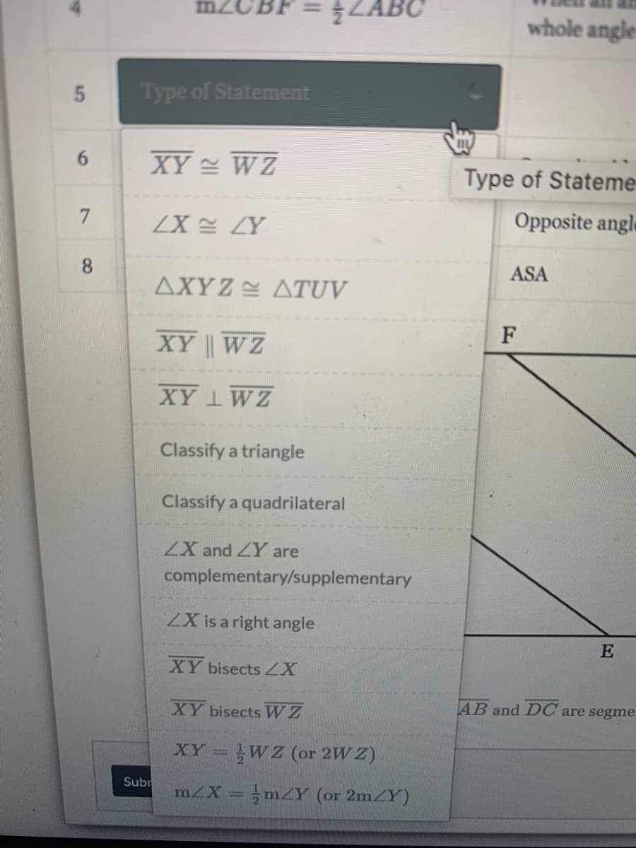 ZABC
whole angle-
Type of Statement
XY WZ
%3B
6.
Type of Stateme
ZX 설 LY
Opposite angl
8.
ASA
AXYZ ATUV
F
XY WZ
XY 1WZ
Classify a triangle
Classify a quadrilateral
ZX and ZY are
complementary/supplementary
ZX is a right angle
E
XY bisectsZX
AB and DC are segme
XY bisects WZ
XY = WZ (or 2W Z)
Subr
m/X = mZY (or 2m/Y)
5
