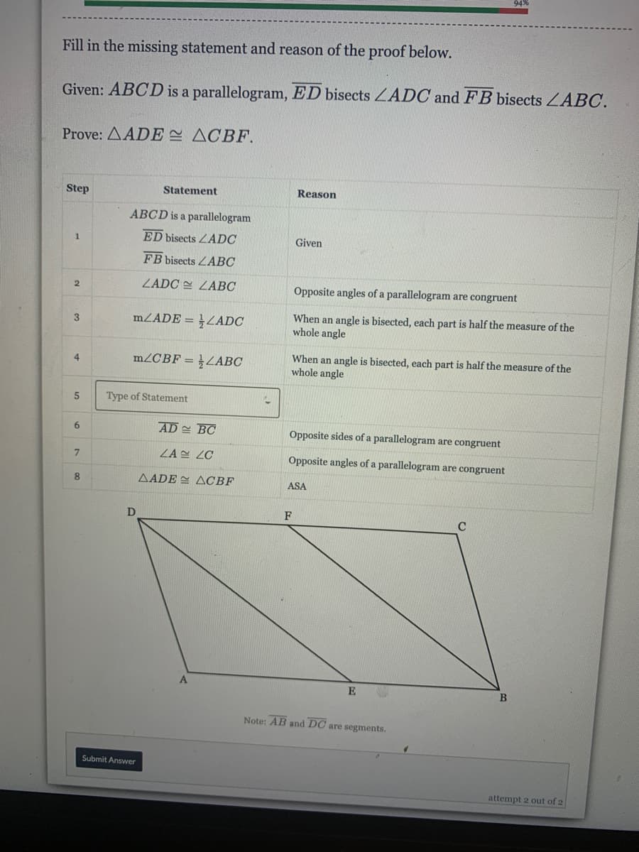Fill in the missing statement and reason of the proof below.
Given: ABCD is a parallelogram, ED bisects ZADC and FB bisects LABC.
Prove: AADE ACBF.
Step
Statement
Reason
ABCD is a parallelogram
ED bisects LADC
Given
1
FB bisects ZABC
ZADC E ZABC
Opposite angles of a parallelogram are congruent
mZADE = }LADC
When an angle is bisected, each part is half the measure of the
whole angle
3
When an angle is bisected, each part is half the measure of the
whole angle
m2CBF =
ZABC
4.
Type of Statement
6
AD BC
Opposite sides of a parallelogram are congruent
ZAE ZC
Opposite angles of a parallelogram are congruent
8
AADE = ACBF
ASA
D
F
A.
E
B
Note: AB and DC are segments.
Submit Answer
attempt 2 out of 2
