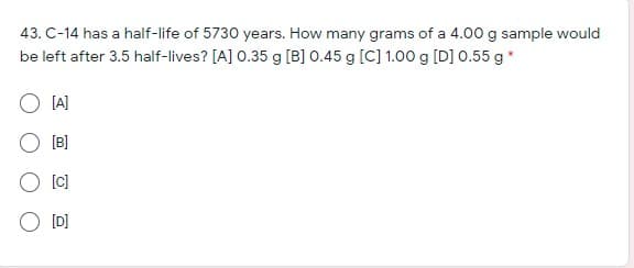 43. C-14 has a half-life of 5730 years. How many grams of a 4.00 g sample would
be left after 3.5 half-lives? [A] 0.35 g [B] 0.45 g [C] 1.00 g [D] 0.55 g*
O [A]
[B]
[C]
O [D]
