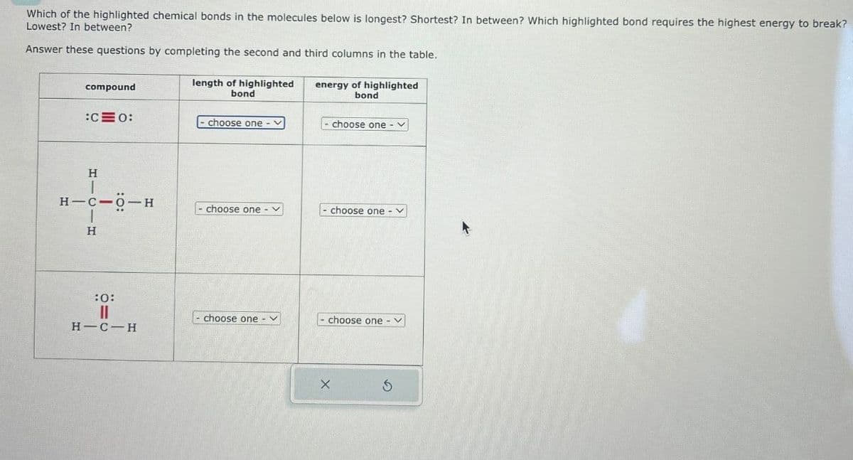 Which of the highlighted chemical bonds in the molecules below is longest? Shortest? In between? Which highlighted bond requires the highest energy to break?
Lowest? In between?
Answer these questions by completing the second and third columns in the table.
length of highlighted
compound
bond
energy of highlighted
bond
:C0:
- choose one-
choose one - v
H|C|H
H-C-O-H
choose one -V
choose one
:0:
0=
choose one-v
choose one
- く
H-C-H
5