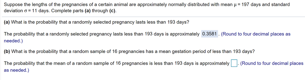 Suppose the lengths of the pregnancies of a certain animal are approximately normally distributed with mean µ = 197 days and standard
deviation o = 11 days. Complete parts (a) through (c).
(a) What is the probability that a randomly selected pregnancy lasts less than 193 days?
The probability that a randomly selected pregnancy lasts less than 193 days is approximately 0.3581. (Round to four decimal places as
needed.)
(b) What is the probability that a random sample of 16 pregnancies has a mean gestation period of less than 193 days?
The probability that the mean of a random sample of 16 pregnancies is less than 193 days is approximately
(Round to four decimal places
as needed.)
