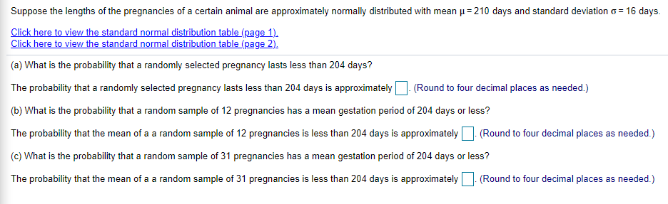 Suppose the lengths of the pregnancies of a certain animal are approximately normally distributed with mean u= 210 days and standard deviation o = 16 days.
Click here to view the standard normal distribution table (page 1).
Click here to view the standard normal distribution table (page 2).
(a) What is the probability that a randomly selected pregnancy lasts less than 204 days?
The probability that a randomly selected pregnancy lasts less than 204 days is approximately
(Round to four decimal places as needed.)
(b) What is the probability that a random sample of 12 pregnancies has a mean gestation period of 204 days or less?
The probability that the mean of a a random sample of 12 pregnancies is less than 204 days is approximately
(Round to four decimal places as needed.)
(c) What is the probability that a random sample of 31 pregnancies has a mean gestation period of 204 days or less?
The probability that the mean of a a random sample of 31 pregnancies is less than 204 days is approximately
(Round to four decimal places as needed.)
