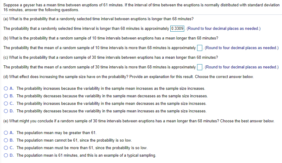 Suppose a geyser has a mean time between eruptions of 61 minutes. If the interval of time between the eruptions is normally distributed with standard deviation
16 minutes, answer the following questions.
(a) What is the probability that a randomly selected time interval between eruptions is longer than 68 minutes?
The probability that a randomly selected time interval is longer than 68 minutes is approximately 0.3309. (Round to four decimal places as needed.)
(b) What is the probability that a random sample of 10 time intervals between eruptions has a mean longer than 68 minutes?
The probability that the mean of a random sample of 10 time intervals is more than 68 minutes is approximately
(Round to four decimal places as needed.)
(c) What is the probability that a random sample of 30 time intervals between eruptions has a mean longer than 68 minutes?
The probability that the mean of a random sample of 30 time intervals is more than 68 minutes is approximately
(Round to four decimal places as needed.)
(d) What effect does increasing the sample size have on the probability? Provide an explanation for this result. Choose the correct answer below.
O A. The probability increases because the variability in the sample mean increases as the sample size increases.
O B. The probability decreases because the variability in the sample mean decreases as the sample size increases.
OC. The probability increases because the variability in the sample mean decreases as the sample size increases.
O D. The probability decreases because the variability in the sample mean increases as the sample size increases.
(e) What might you conclude if a random sample of 30 time intervals between eruptions has a mean longer than 68 minutes? Choose the best answer below.
O A. The population mean may be greater than 61.
O B. The population mean cannot be 61, since the probability is so low.
O C. The population mean must be more than 61, since the probability is so low.
O D. The population mean is 61 minutes, and this is an example of a typical sampling.
