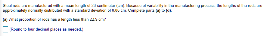 Steel rods are manufactured with a mean length of 23 centimeter (cm). Because of variability in the manufacturing process, the lengths of the rods are
approximately normally distributed with a standard deviation of 0.06 cm. Complete parts (a) to (d).
(a) What proportion of rods has a length less than 22.9 cm?
(Round to four decimal places as needed.)
