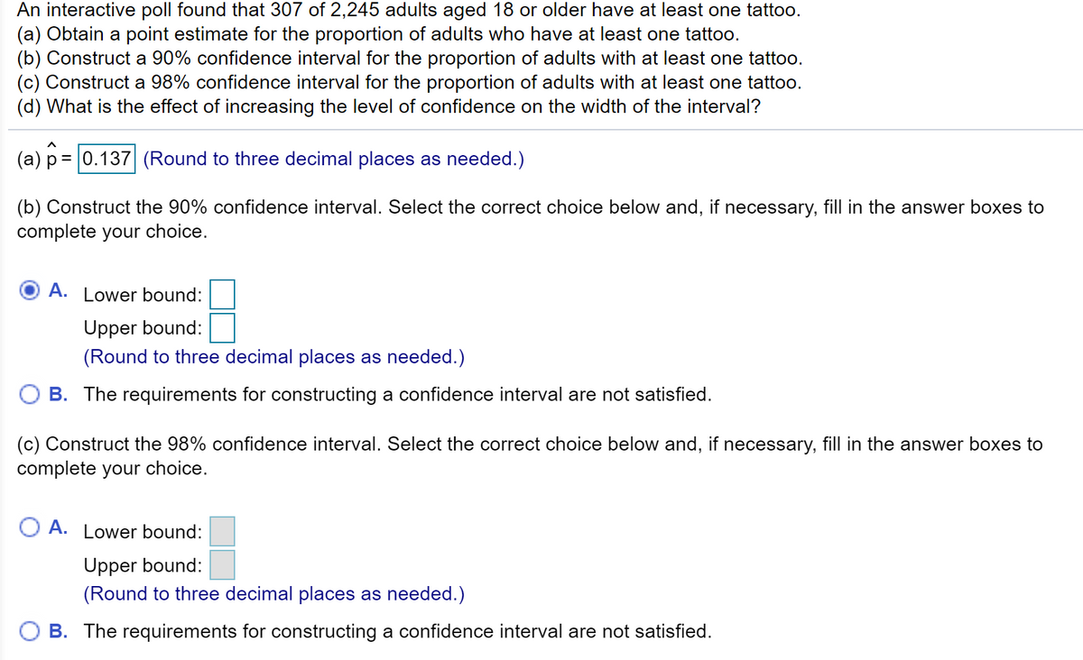 An interactive poll found that 307 of 2,245 adults aged 18 or older have at least one tattoo.
(a) Obtain a point estimate for the proportion of adults who have at least one tattoo.
(b) Construct a 90% confidence interval for the proportion of adults with at least one tattoo.
(c) Construct a 98% confidence interval for the proportion of adults with at least one tattoo.
(d) What is the effect of increasing the level of confidence on the width of the interval?
(a) p = 0.137 (Round to three decimal places as needed.)
(b) Construct the 90% confidence interval. Select the correct choice below and, if necessary, fill in the answer boxes to
complete your choice.
A. Lower bound:
Upper bound:
(Round to three decimal places as needed.)
O B. The requirements for constructing a confidence interval are not satisfied.
(c) Construct the 98% confidence interval. Select the correct choice below and, if necessary, fill in the answer boxes to
complete your choice.
O A. Lower bound:
Upper bound:
(Round to three decimal places as needed.)
B. The requirements for constructing a confidence interval are not satisfied.
