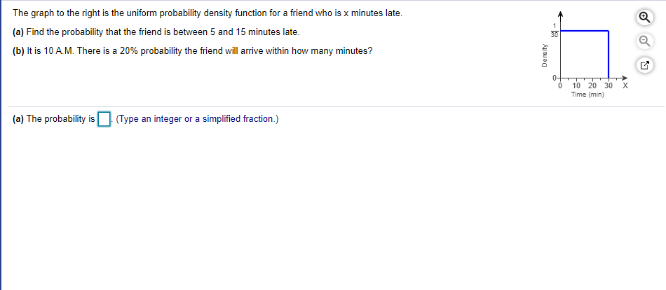 The graph to the right is the uniform probability density function for a friend who is x minutes late.
(a) Find the probability that the friend is between 5 and 15 minutes late.
(b) It is 10 A.M. There is a 20% probability the friend will arrive within how many minutes?
0-
10 20 30
Time (min)
(a) The probability is
(Type an integer or a simplified fraction.)
Density
-18
