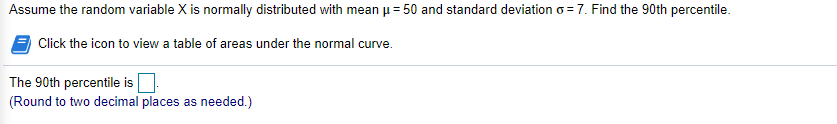 Assume the random variable X is normally distributed with mean u = 50 and standard deviation o = 7. Find the 90th percentile.
Click the icon to view a table of areas under the normal curve.
The 90th percentile is
(Round to two decimal places as needed.)
