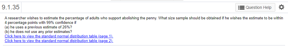 9.1.35
Question Help
A researcher wishes to estimate the percentage of adults who support abolishing the penny. What size sample should be obtained if he wishes the estimate to be within
4 percentage points with 99% confidence if
(a) he uses a previous estimate of 26%?
(b) he does not use any prior estimates?
Click here to view the standard normal distribution table (page 1).
Click here to view the standard normal distribution table (page 2).
