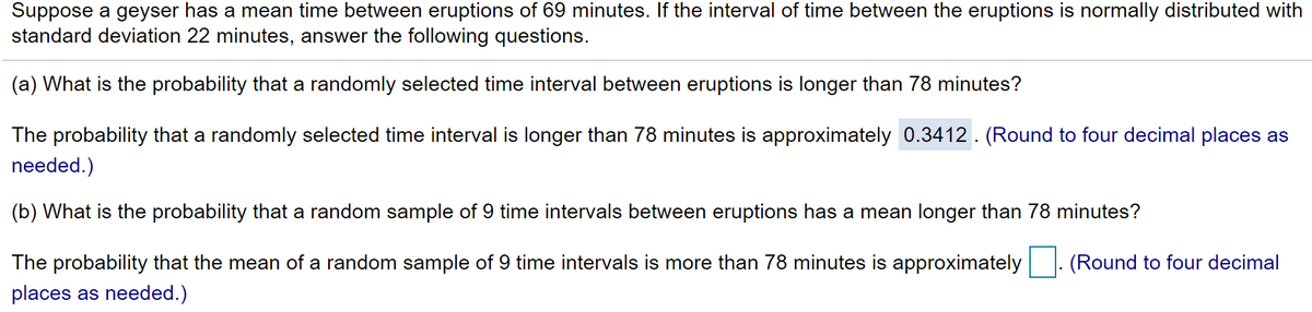 **Probability of Geyser Eruption Intervals**

Suppose a geyser has a mean time between eruptions of 69 minutes. If the interval of time between the eruptions is normally distributed with a standard deviation of 22 minutes, answer the following questions:

**(a)** What is the probability that a randomly selected time interval between eruptions is longer than 78 minutes?

The probability that a randomly selected time interval is longer than 78 minutes is approximately **0.3412**. (Round to four decimal places as needed.)

**(b)** What is the probability that a random sample of 9 time intervals between eruptions has a mean longer than 78 minutes?

The probability that the mean of a random sample of 9 time intervals is more than 78 minutes is approximately **__.** (Round to four decimal places as needed.)