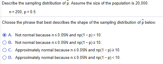 Describe the sampling distribution of p. Assume the size of the population is 20,000.
n= 200, p = 0.5
Choose the phrase that best describes the shape of the sampling distribution of p below.
O A. Not normal because ns0.05N and np(1 - p) < 10.
O B. Not normal because ns0.05N and np(1 - p) 2 10.
O C. Approximately normal because ns0.05N and np(1 - p) 2 10.
O D. Approximately normal because ns0.05N and np(1- p) < 10.
