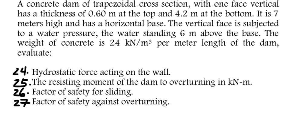 A concrete dam of trapezoidal cross section, with one face vertical
has a thickness of 0.60 m at the top and 4.2 m at the bottom. It is 7
meters high and has a horizontal base. The vertical face is subjected
to a water pressure, the water standing 6 m above the base. The
weight of concrete is 24 kN/m³ per meter length of the dam,
evaluate:
24. Hydrostatic force acting on the wall.
25.The resisting moment of the dam to overturning in kN-m.
26. Factor of safety for sliding.
27 Factor of safety against overturning.
