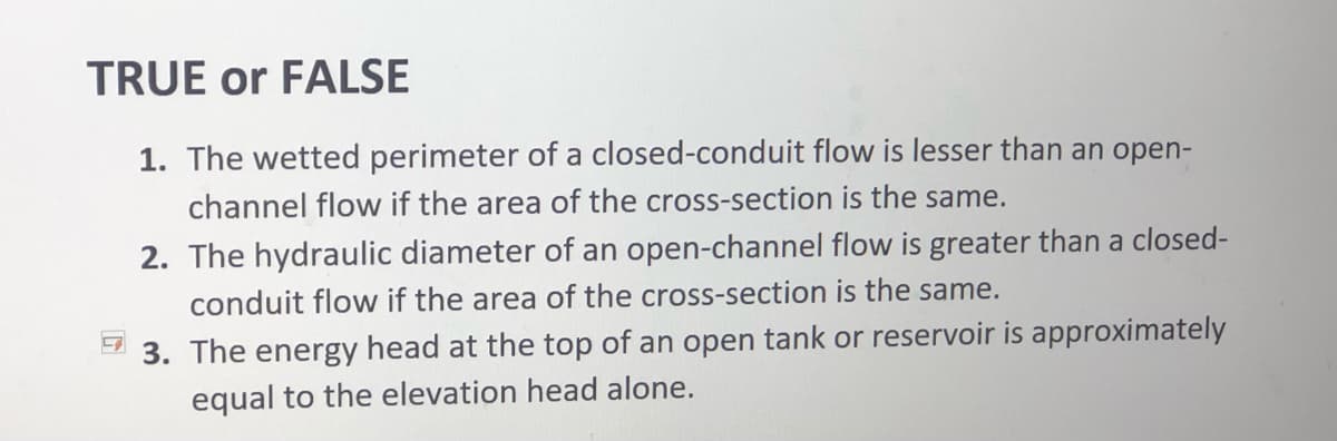 TRUE or FALSE
1. The wetted perimeter of a closed-conduit flow is lesser than an open-
channel flow if the area of the cross-section is the same.
2. The hydraulic diameter of an open-channel flow is greater than a closed-
conduit flow if the area of the cross-section is the same.
3. The energy head at the top of an open tank or reservoir is approximately
equal to the elevation head alone.
