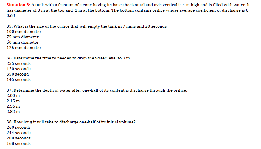 Situation 3: A tank with a frustum of a cone having its bases horizontal and axis vertical is 4 m high and is filled with water. It
has diameter of 3 m at the top and 1 m at the bottom. The bottom contains orifice whose average coefficient of discharge is C =
0.63
35. What is the size of the orifice that will empty the tank in 7 mins and 20 seconds
100 mm diameter
75 mm diameter
50 mm diameter
125 mm diameter
36. Determine the time to needed to drop the water level to 3 m
255 seconds
120 seconds
350 second
145 seconds
37. Determine the depth of water after one-half of its content is discharge through the orifice.
2.00 m
2.15 m
2.56 m
2.82 m
38. How long it will take to discharge one-half of its initial volume?
260 seconds
244 seconds
200 seconds
168 seconds