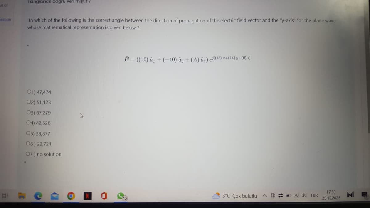 ut of
estion
hangisinde doğru verilmiştir.?
In which of the following is the correct angle between the direction of propagation of the electric field vector and the "y-axis" for the plane wave
whose mathematical representation is given below?
01) 47,474
O2) 51,123
03) 67,279
O4) 42,526
05) 38,877
06) 22,721
07) no solution
1)
O
E = ((10) â + (-10) ây + (A) â) el(13) z+(14) y+(8) z]
16
3°C Çok bulutlu
4) TUR
17:39
25.12.2022
IMIE