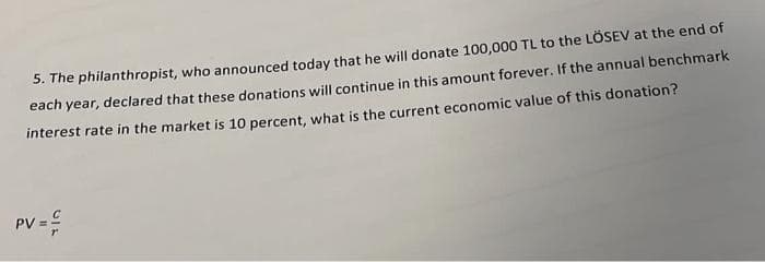 5. The philanthropist, who announced today that he will donate 100,000 TL to the LÖSEV at the end of
each year, declared that these donations will continue in this amount forever. If the annual benchmark
interest rate in the market is 10 percent, what is the current economic value of this donation?
PV = =