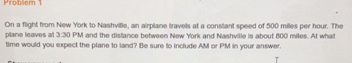 Problem 1
On a flight from New York to Nashville, an airplane travels at a constant speed of 500 miles per hour. The
plane leaves at 3:30 PM and the distance between New York and Nashville is about 800 miles. At what
time would you expect the plane to land? Be sure to include AM or PM in your answer.
T