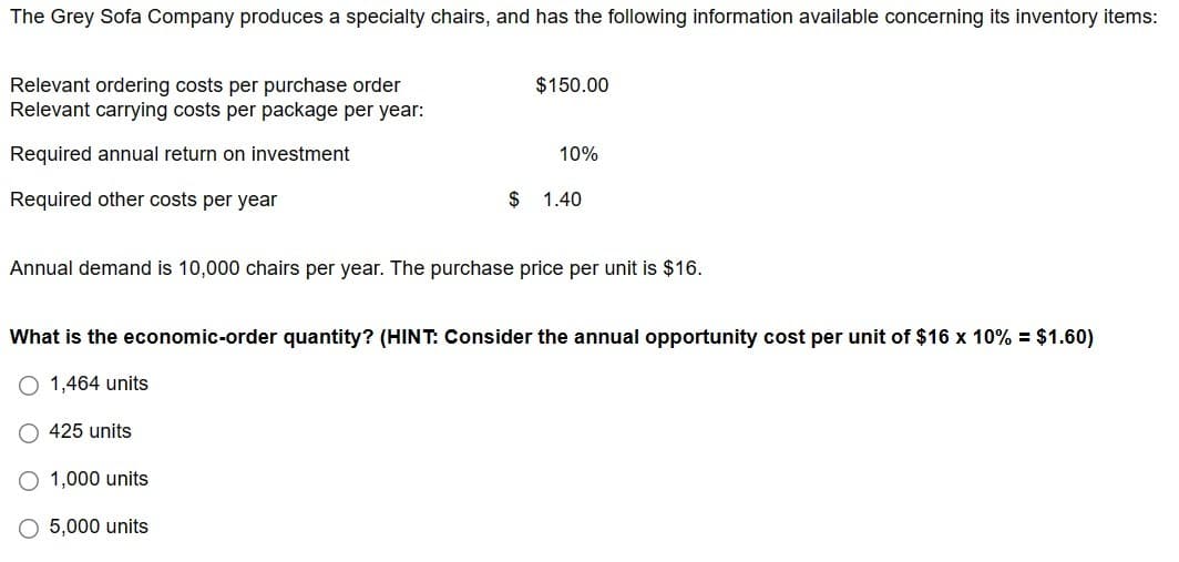 The Grey Sofa Company produces a specialty chairs, and has the following information available concerning its inventory items:
Relevant ordering costs per purchase order
Relevant carrying costs per package per year:
Required annual return on investment
Required other costs per year
$150.00
425 units
10%
Annual demand is 10,000 chairs per year. The purchase price per unit is $16.
O 1,000 units
O 5,000 units
$ 1.40
What is the economic-order quantity? (HINT: Consider the annual opportunity cost per unit of $16 x 10% = $1.60)
O 1,464 units