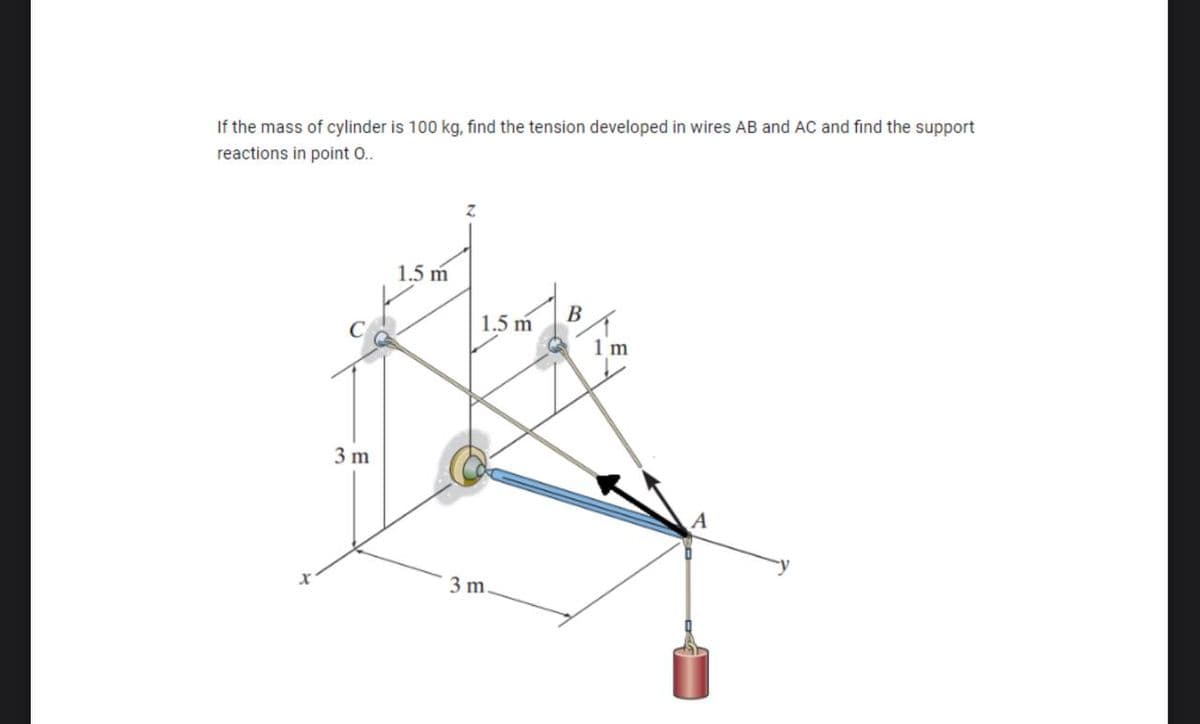 If the mass of cylinder is 100 kg, find the tension developed in wires AB and AC and find the support
reactions in point O..
X
3 m
1.5 m
1.5 m
3 m.
B
1 m