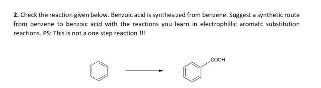 2. Check the reaction given below. Benzoic acid is synthesized from benzene. Suggest a synthetic route
from benzene to benzoic acid with the reactions you learn in electrophillic aromatc substitution
reactions. PS: This is not a one step reaction !!!
.COOH
