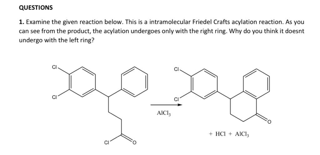 QUESTIONS
1. Examine the given reaction below. This is a intramolecular Friedel Crafts acylation reaction. As you
can see from the product, the acylation undergoes only with the right ring. Why do you think it doesnt
undergo with the left ring?
CI
AICI3
+ HCl + AIC13
