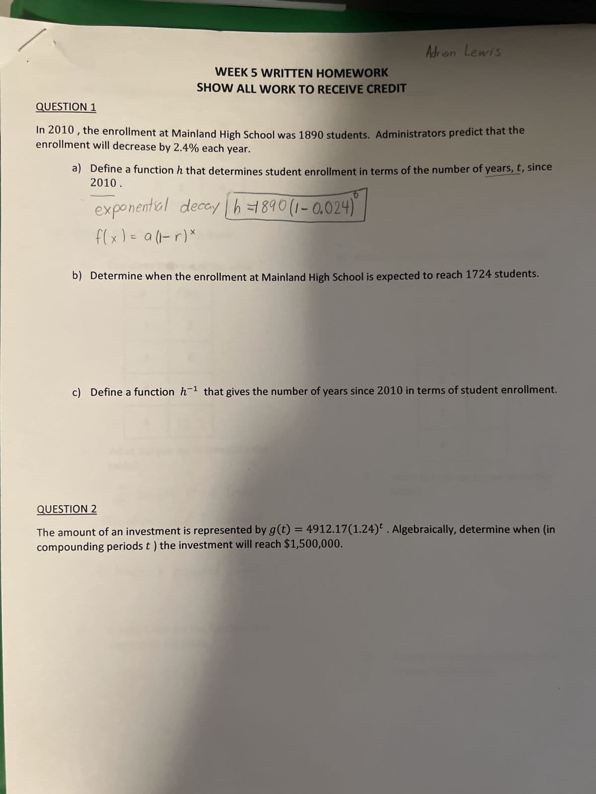 WEEK 5 WRITTEN HOMEWORK
SHOW ALL WORK TO RECEIVE CREDIT
Adrian Lewis
QUESTION 1
In 2010, the enrollment at Mainland High School was 1890 students. Administrators predict that the
enrollment will decrease by 2.4% each year.
a) Define a function h that determines student enrollment in terms of the number of years, t, since
2010.
exponential decay h=890 (1-0.024)
f(x) = a (1-r) *
b) Determine when the enrollment at Mainland High School is expected to reach 1724 students.
c) Define a function h-¹ that gives the number of years since 2010 in terms of student enrollment.
QUESTION 2
The amount of an investment is represented by g(t) = 4912.17(1.24). Algebraically, determine when (in
compounding periods t ) the investment will reach $1,500,000.