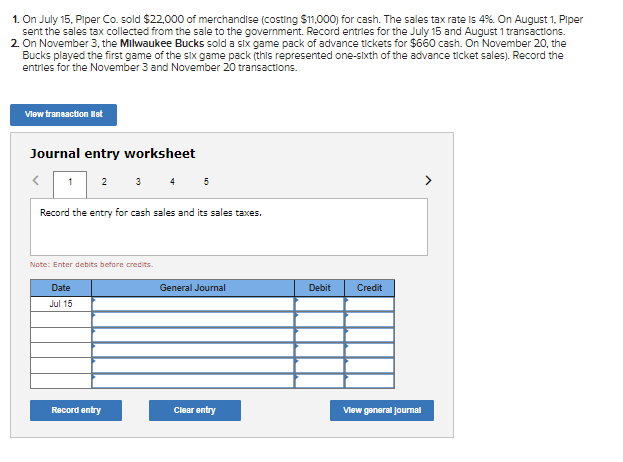 1. On July 15. Piper Co. sold $22,000 of merchandise (costing $11,000) for cash. The sales tax rate is 4%. On August 1, Piper
sent the sales tax collected from the sale to the government. Record entries for the July 15 and August 1 transactions.
2 On November 3, the Milwaukee Bucks sold a six game pack of advance tickets for $660 cash. On November 20, the
Bucks played the first game of the slIx game pack (this represented one-sIxth of the advance ticket sales). Record the
entries for the November 3 and November 20 transactions.
Vlew transaction let
Journal entry worksheet
1
2
3
4 5
>
Record the entry for cash sales and its sales taxes.
Note: Enter debits befre credits.
Date
General Journal
Debit
Credit
Jul 15
Record entry
Clear entry
Vlew general journal
