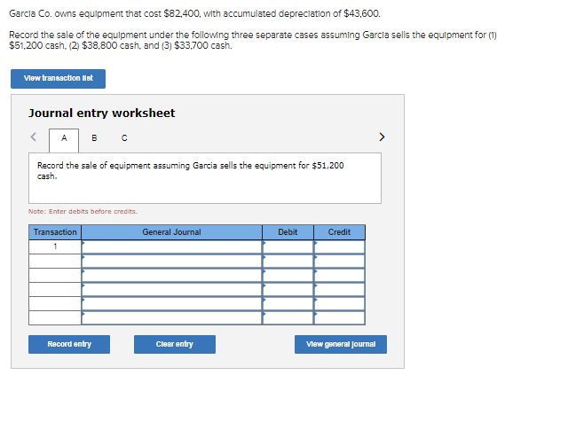 Garcla Co. owns equipment that cost $82,400, with accumulated depreclation of $43,600.
Record the sale of the equipment under the following three separate cases assuming Garcla sells the equipment for (1)
$51,200 cash, (2) $38,800 cash, and (3) $33,700 cash.
Vlew transaction lot
Journal entry worksheet
<A
>
Record the sale of equipment assuming Garcia sells the equipment for $51,200
cash.
Note: Enter debits before credits.
Transaction
General Journal
Debit
Credit
1
Record entry
Clear entry
Vlew general Journal
