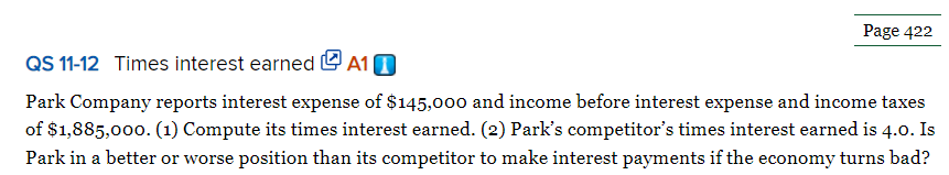 Page 422
QS 11-12 Times interest earned A10
Park Company reports interest expense of $145,000 and income before interest expense and income taxes
of $1,885,000. (1) Compute its times interest earned. (2) Park's competitor's times interest earned is 4.0. Is
Park in a better or worse position than its competitor to make interest payments if the economy turns bad?
