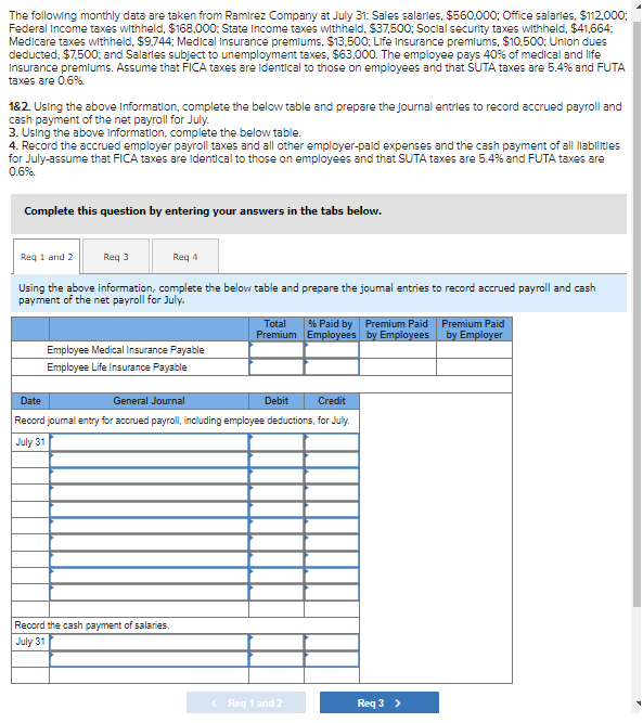 The following monthly data are taken from Ramirez Company at July 31: Sales salarles, $560.000; Office salarles, $112.000:
Federal Income taxes withheld, $168,000: State Income taxes withheld, $37,500; Socilal security taxes withheld, $41,664:
Medicare taxes withheld, $9,744; Medical Insurance premlums, $13,500; Life Insurance premlums, $10,500; Union dues
deducted, $7.500: and Salarles subject to unemployment taxes, $63,000. The employee pays 40% of medical and life
Insurance premlums. Assume that FICA taxes are ldentical to those on employees and that SUTA taxes are 5.4% and FUTA
taxes are 0.6%
182. Using the above Information, complete the below table and prepare the Journal entrles to record accrued payroll and
cash payment of the net payroll for July.
3. Using the above Information, complete the below table.
4. Record the accrued employer payroll taxes and all other employer-paid expenses and the cash payment of all labilitles
for July-assume that FICA taxes are identical to those on employees and that SUTA taxes are 5.4% and FUTA taxes are
0.6%.
Complete this question by entering your answers in the tabs below.
Req 1 and 2
Req 3
Req 4
Using the above information, complete the below table and prepare the joumal entries to record accrued payroll and cash
payment of the net payroll for July.
% Paid by Premium Paid
Premium Employees by Employees
Total
Premium Paid
by Employer
Employee Medical Insurance Payable
Employee Life Insurance Payable
Date
General Journal
Debit
Credit
Record journal entry for accrued payroll, including employee deductions, for July.
July 31
Record the cash payment of salaries.
July 31
< Reg 1 and 2
Req 3 >
