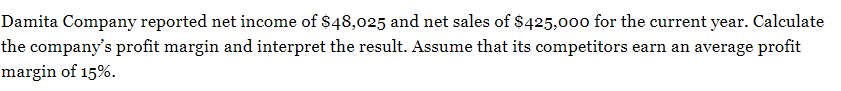 Damita Company reported net income of $48,025 and net sales of $425,000 for the current year. Calculate
the company's profit margin and interpret the result. Assume that its competitors earn an average profit
margin of 15%.
