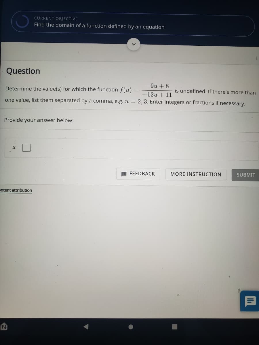 CURRENT OBJECTIVE
Find the domain of a function defined by an equation
Question
-9и + 8
Determine the value(s) for which the function f(u)
is undefined. If there's more than
-12u + 11
one value, list them separated by a comma, e.g. u = 2, 3. Enter integers or fractions if necessary.
Provide your answer below:
U =
9 FEEDBACK
MORE INSTRUCTION
SUBMIT
ontent attribution
