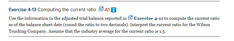 Exercise 4-13 Computing the current ratio L A1 D
Use the information in the adjusted trial balance reported in O Exercise 4-11 to compute the current ratio
as of the balance sheet date (round the ratio to two decimals). Interpret the current ratio for the Wilson
Trucking Company. Assume that the industry average for the current ratio is 1.5.
