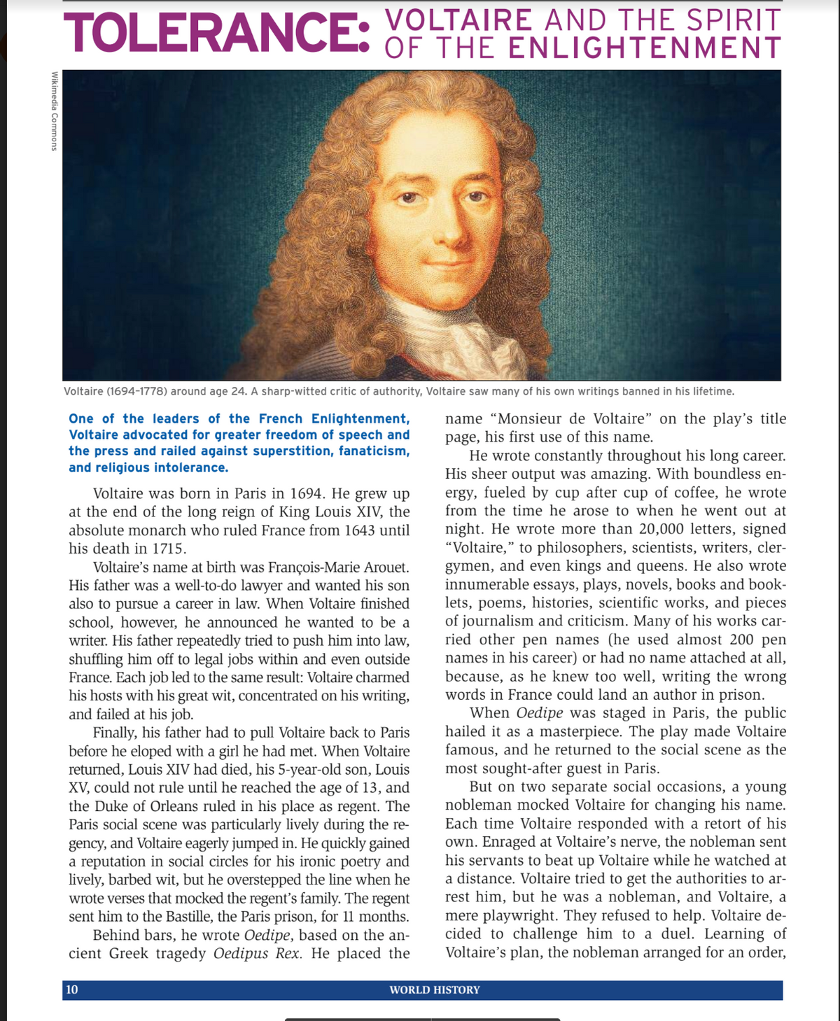 Wikimedia Commons
TOLERANCE: VOLTAIRE AND THE SPIRIT
OF THE ENLIGHTENMENT
Voltaire (1694-1778) around age 24. A sharp-witted critic of authority, Voltaire saw many of his own writings banned in his lifetime.
One of the leaders of the French Enlightenment,
Voltaire advocated for greater freedom of speech and
the press and railed against superstition, fanaticism,
and religious intolerance.
Voltaire was born in Paris in 1694. He grew up
at the end of the long reign of King Louis XIV, the
absolute monarch who ruled France from 1643 until
his death in 1715.
Voltaire's name at birth was François-Marie Arouet.
His father was a well-to-do lawyer and wanted his son
also to pursu
a career in law. When Voltaire finished
school, however, he announced he wanted to be a
writer. His father repeatedly tried to push him into law,
shuffling him off to legal jobs within and even outside
France. Each job led to the same result: Voltaire charmed
his hosts with his great wit, concentrated on his writing,
and failed at his job.
Finally, his father had to pull Voltaire back to Paris
before he eloped with a girl he had met. When Voltaire
returned, Louis XIV had died, his 5-year-old son, Louis
XV, could not rule until he reached the age of 13, and
the Duke of Orleans ruled in his place as regent. The
Paris social scene was particularly lively during the re-
gency, and Voltaire eagerly jumped in. He quickly gained
a reputation in social circles for his ironic poetry and
lively, barbed wit, but he overstepped the line when he
wrote verses that mocked the regent's family. The regent
sent him to the Bastille, the Paris prison, for 11 months.
Behind bars, he wrote Oedipe, based on the an-
cient Greek tragedy Oedipus Rex. He placed the
10
name "Monsieur de Voltaire" on the play's title
page, his first use of this name.
He wrote constantly throughout his long career.
His sheer output was amazing. With boundless en-
ergy, fueled by cup after cup of coffee, he wrote
from the time he arose to when he went out at
night. He wrote more than 20,000 letters, signed
"Voltaire," to philosophers, scientists, writers, cler-
gymen, and even kings and queens. He also wrote
innumerable essays, plays, novels, books and book-
lets, poems, histories, scientific works, and pieces
of journalism and criticism. Many of his works car-
ried other pen names (he used almost 200 pen
names in his career) or had no name attached at all,
because, as he knew too well, writing the wrong
words in France could land an author in prison.
When Oedipe was staged in Paris, the public
hailed it as a masterpiece. The play made Voltaire
famous, and he returned to the social scene as the
most sought-after guest in Paris.
But on two separate social occasions, a young
nobleman mocked Voltaire for changing his name.
Each time Voltaire responded with a retort of his
own. Enraged at Voltaire's nerve, the nobleman sent
his servants to beat up Voltaire while he watched at
a distance. Voltaire tried to get the authorities to ar-
rest him, but he was a nobleman, and Voltaire, a
mere playwright. They refused to help. Voltaire de-
cided to challenge him to a duel. Learning of
Voltaire's plan, the nobleman arranged for an order,
WORLD HISTORY