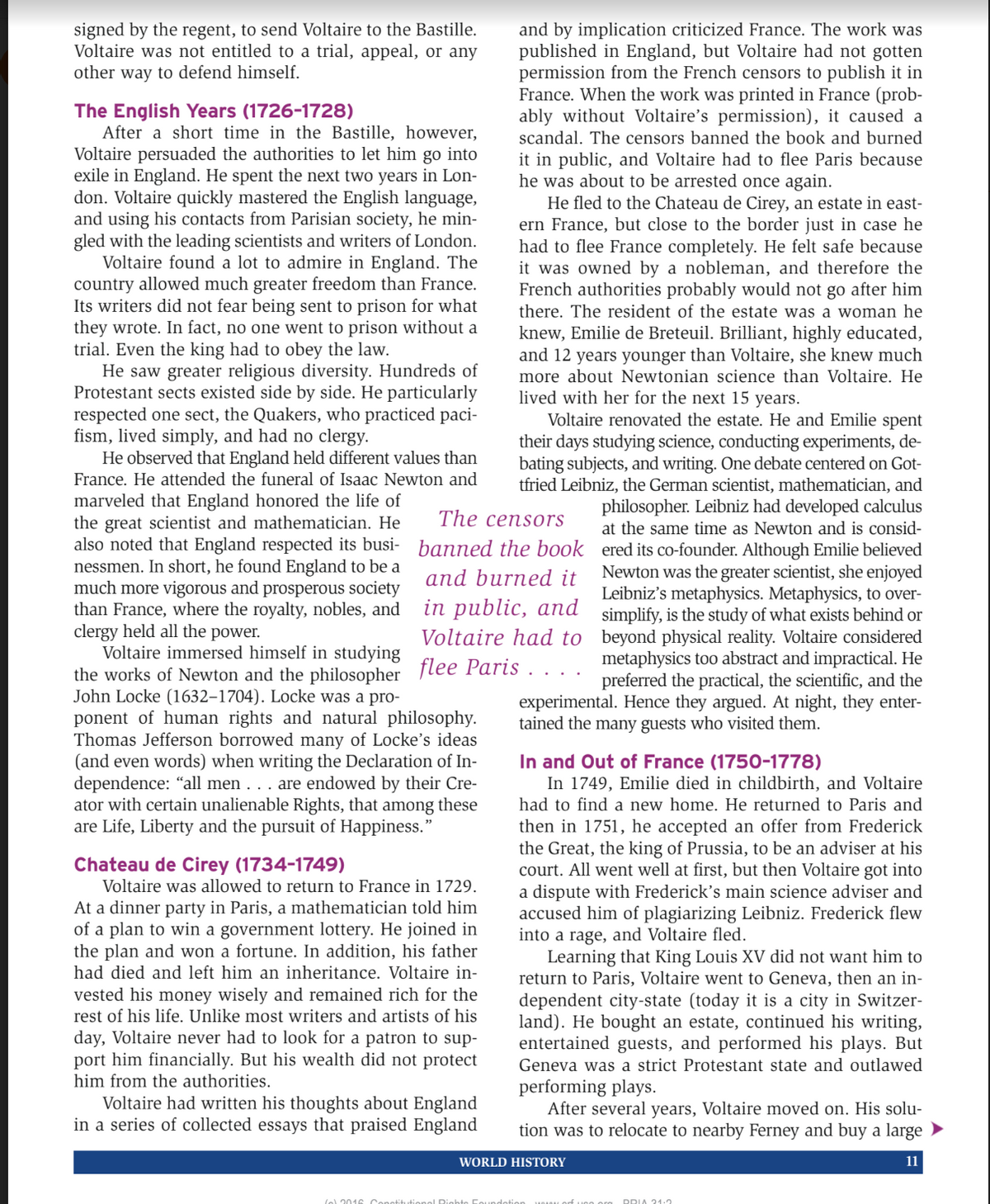 signed by the regent, to send Voltaire to the Bastille.
Voltaire was not entitled to a trial, appeal, or any
other way to defend himself.
The English Years (1726-1728)
After a short time in the Bastille, however,
Voltaire persuaded the authorities to let him go into
exile in England. He spent the next two years in Lon-
don. Voltaire quickly mastered the English language,
and using his contacts from Parisian society, he min-
gled with the leading scientists and writers of London.
Voltaire found a lot to admire in England. The
country allowed much greater freedom than France.
Its writers did not fear being sent to prison for what
they wrote. In fact, no one went to prison without a
trial. Even the king had to obey the law.
He saw greater religious diversity. Hundreds of
Protestant sects existed side by side. He particularly
respected one sect, the Quakers, who practiced paci-
fism, lived simply, and had no clergy.
He observed that England held different values than
France. He attended the funeral of Isaac Newton and
marveled that England honored the life of
the great scientist and mathematician. He
also noted that England respected its busi-
nessmen. In short, he found England to be a
much more vigorous and prosperous society
than France, where the royalty, nobles, and
clergy held all the power.
Voltaire immersed himself in studying
the works of Newton and the philosopher
John Locke (1632-1704). Locke was a pro-
ponent of human rights and natural philosophy.
Thomas Jefferson borrowed many of Locke's ideas
(and even words) when writing the Declaration of In-
dependence: "all men . . . are endowed by their Cre-
ator with certain unalienable Rights, that among these
are Life, Liberty and the pursuit of Happiness."
Chateau de Cirey (1734-1749)
Voltaire was allowed to return to France in 1729.
At a dinner party in Paris, a mathematician told him
of a plan to win a government lottery. He joined in
the plan and won a fortune. In addition, his father
had died and left him an inheritance. Voltaire in-
vested his money wisely and remained rich for the
rest of his life. Unlike most writers and artists of his
day, Voltaire never had to look for a patron to sup-
port him financially. But his wealth did not protect
him from the authorities.
Voltaire had written his thoughts about England
in a series of collected essays that praised England
(o) 2016 Constitut
and by implication criticized France. The work was
published in England, but Voltaire had not gotten
permission from the French censors to publish it in
France. When the work was printed in France (prob-
ably without Voltaire's permission), it caused a
scandal. The censors banned the book and burned
it in public, and Voltaire had to flee Paris because
he was about to be arrested once again.
The censors
banned the book
and burned it
in public, and
Voltaire had to
flee Paris . . . .
He fled to the Chateau de Cirey, an estate in east-
ern France, but close to the border just in case he
had to flee France completely. He felt safe because
it was owned by a nobleman, and therefore the
French authorities probably would not go after him
there. The resident of the estate was a woman he
knew, Emilie de Breteuil. Brilliant, highly educated,
and 12 years younger than Voltaire, she knew much
more about Newtonian science than Voltaire. He
lived with her for the next 15 years.
Voltaire renovated the estate. He and Emilie spent
their days studying science, conducting experiments, de-
bating subjects, and writing. One debate centered on Got-
tfried Leibniz, the German scientist, mathematician, and
philosopher. Leibniz had developed calculus
at the same time as Newton and is consid-
ered its co-founder. Although Emilie believed
Newton was the greater scientist, she enjoyed
Leibniz's metaphysics. Metaphysics, to over-
simplify, is the study of what exists behind or
beyond physical reality. Voltaire considered
metaphysics too abstract and impractical. He
preferred the practical, the scientific, and the
experimental. Hence they argued. At night, they enter-
tained the many guests who visited them.
In and Out of France (1750-1778)
In 1749, Emilie died in childbirth, and Voltaire
had to find a new home. He returned to Paris and
then in 1751, he accepted an offer from Frederick
the Great, the king of Prussia, to be an adviser at his
court. All went well at first, but then Voltaire got into
a dispute with Frederick's main science adviser and
accused him of plagiarizing Leibniz. Frederick flew
into a rage, and Voltaire fled.
Learning that King Louis XV did not want him to
return to Paris, Voltaire went to Geneva, then an in-
dependent city-state (today it is a city in Switzer-
land). He bought an estate, continued his writing,
entertained guests, and performed his plays. But
Geneva was a strict Protestant state and outlawed
performing plays.
After several years, Voltaire moved on. His solu-
tion was to relocate to nearby Ferney and buy a large
11
WORLD HISTORY
Rights Foundation
fuco ou DRIA 21.2