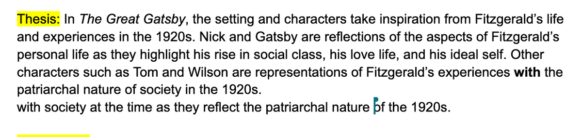 Thesis: In The Great Gatsby, the setting and characters take inspiration from Fitzgerald's life
and experiences in the 1920s. Nick and Gatsby are reflections of the aspects of Fitzgerald's
personal life as they highlight his rise in social class, his love life, and his ideal self. Other
characters such as Tom and Wilson are representations of Fitzgerald's experiences with the
patriarchal nature of society in the 1920s.
with society at the time as they reflect the patriarchal nature of the 1920s.