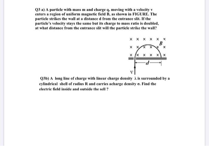 Q3 a) A particle with mass m and charge q, moving with a velocity v
enters a region of uniform magnetic field B, as shown in FIGURE. The
particle strikes the wall at a distance d from the entrance slit. If the
particle's velocity stays the same but its charge to mass ratio is doubled,
at what distance from the entrance slit will the particle strike the wall?
x x x x x x
B
x x x
Q3b) A long line of charge with linear charge density 2. is surrounded by a
cylindrical shell of radius R and carries acharge density o. Find the
electric field inside and outside the sell ?
