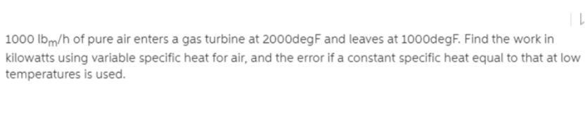 1000 lbm/h of pure air enters a gas turbine at 2000degF and leaves at 100odegF. Find the work in
kilowatts using variable specific heat for air, and the error if a constant specific heat equal to that at low
temperatures is used.
