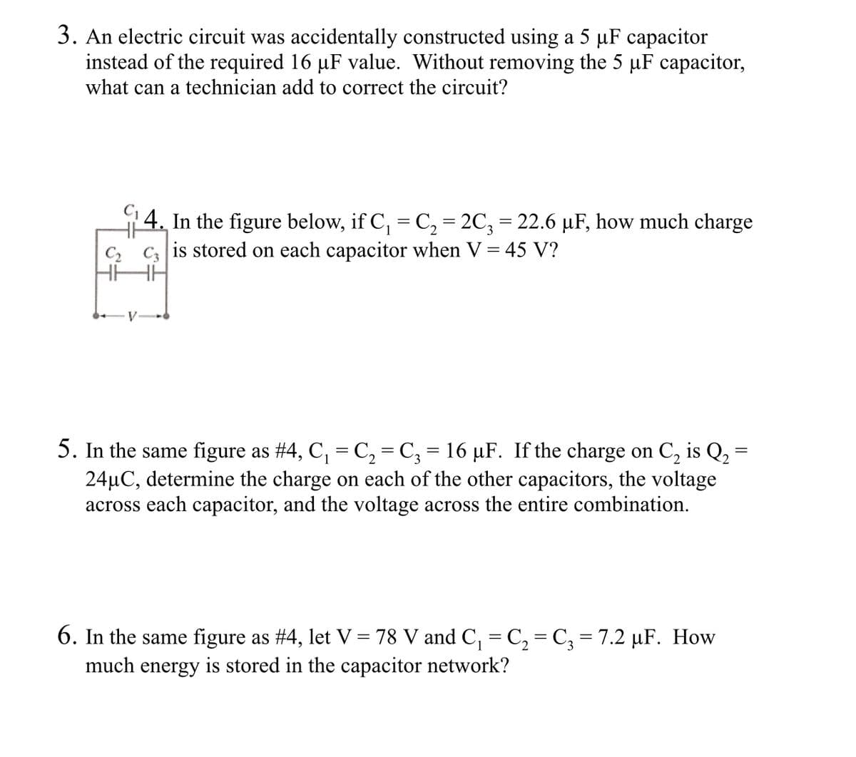 3. An electric circuit was accidentally constructed using a 5 µF capacitor
instead of the required 16 µF value. Without removing the 5 µF capacitor,
what can a technician add to correct the circuit?
4. In the figure below, if C, = C, = 2C; = 22.6 µF, how much charge
C2 C3 is stored on each capacitor when V = 45 V?
HHH
5. In the same figure as #4, C, = C, = C; = 16 µF. If the charge on C, is Q,
24µC, determine the charge on each of the other capacitors, the voltage
across each capacitor, and the voltage across the entire combination.
6. In the same figure as #4, let V = 78 V and C, = C, = C; = 7.2 µF. How
much energy is stored in the capacitor network?
