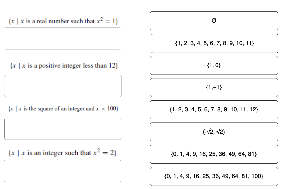 {x|x is a real number such that x² = 1}
{x|x is a positive integer less than 12}
{x | x is the square of an integer and x < 100}
{x|x is an integer such that x² = 2}
Ø
{1, 2, 3, 4, 5, 6, 7, 8, 9, 10, 11}
{1,0}
{1,-1}
{1, 2, 3, 4, 5, 6, 7, 8, 9, 10, 11, 12}
{-√2, √2}
{0, 1, 4, 9, 16, 25, 36, 49, 64, 81}
{0, 1, 4, 9, 16, 25, 36, 49, 64, 81, 100}