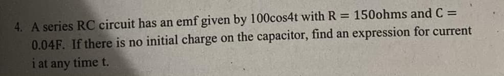 4. A series RC circuit has an emf given by 100cos4t with R 150ohms and C =
0.04F. If there is no initial charge on the capacitor, find an expression for current
i at any time t.
