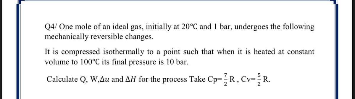 Q4/ One mole of an ideal gas, initially at 20°C and 1 bar, undergoes the following
mechanically reversible changes.
It is compressed isothermally to a point such that when it is heated at constant
volume to 100°C its final pressure is 10 bar.
Calculate Q, W,Au and AH for the process Take Cp=;R, Cv=R.
2
