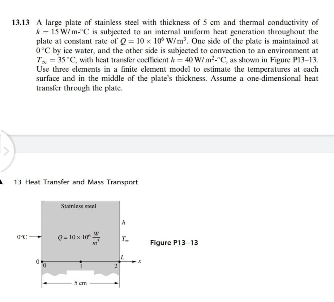 13.13 A large plate of stainless steel with thickness of 5 cm and thermal conductivity of
k = 15 W/m-°C is subjected to an internal uniform heat generation throughout the
plate at constant rate of Q = 10 x 106 W/m³. One side of the plate is maintained at
0°C by ice water, and the other side is subjected to convection to an environment at
T = 35°C, with heat transfer coefficient h = 40 W/m²-°C, as shown in Figure P13-13.
Use three elements in a finite element model to estimate the temperatures at each
surface and in the middle of the plate's thickness. Assume a one-dimensional heat
transfer through the plate.
13 Heat Transfer and Mass Transport
Stainless steel
h
W
Q = 10 x 106
m²
0°C
T
Figure P13-13
5 cm
