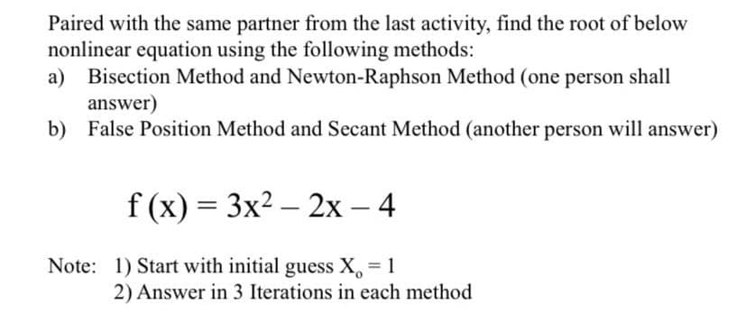 Paired with the same partner from the last activity, find the root of below
nonlinear equation using the following methods:
a) Bisection Method and Newton-Raphson Method (one person shall
answer)
b) False Position Method and Secant Method (another person will answer)
f(x) = 3x² - 2x - 4
Note: 1) Start with initial guess X = 1
2) Answer in 3 Iterations in each method